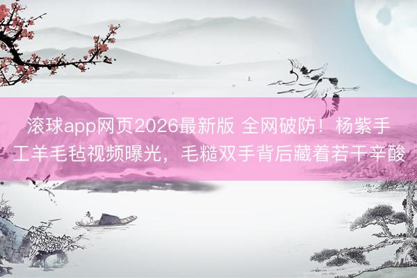 滚球app网页2026最新版 全网破防！杨紫手工羊毛毡视频曝光，毛糙双手背后藏着若干辛酸