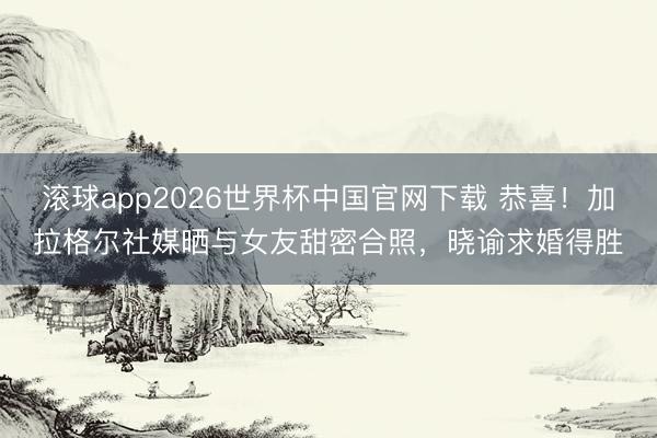 滚球app2026世界杯中国官网下载 恭喜！加拉格尔社媒晒与女友甜密合照，晓谕求婚得胜