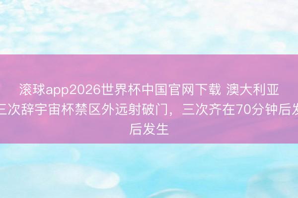 滚球app2026世界杯中国官网下载 澳大利亚第三次辞宇宙杯禁区外远射破门，三次齐在70分钟后发生