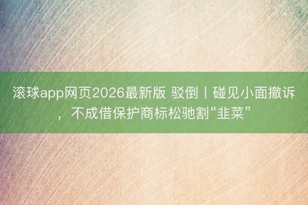 滚球app网页2026最新版 驳倒丨碰见小面撤诉，不成借保护商标松驰割“韭菜”