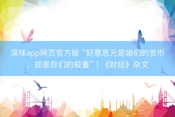 滚球app网页官方版 “好意思元是咱们的货币，却是你们的极重”｜《财经》杂文