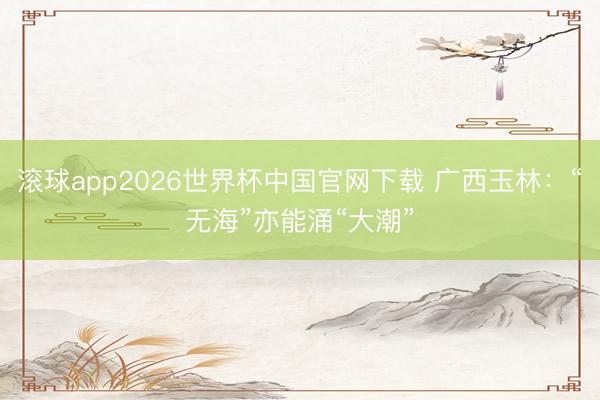滚球app2026世界杯中国官网下载 广西玉林：“无海”亦能涌“大潮”