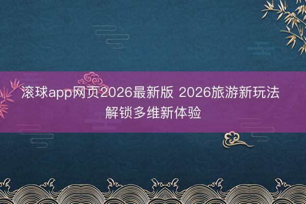 滚球app网页2026最新版 2026旅游新玩法 解锁多维新体验