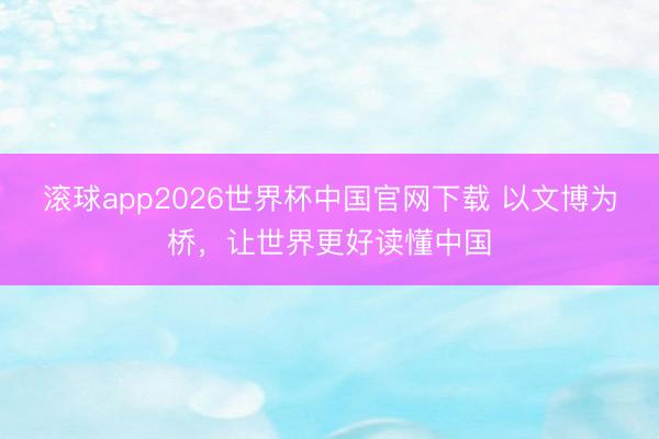 滚球app2026世界杯中国官网下载 以文博为桥，让世界更好读懂中国
