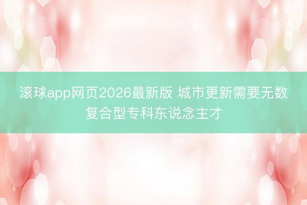 滚球app网页2026最新版 城市更新需要无数复合型专科东说念主才