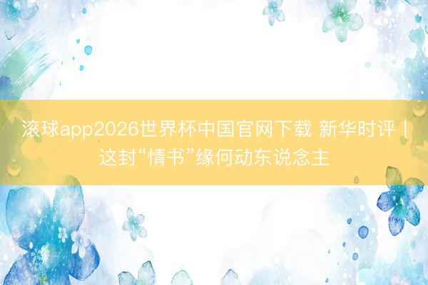 滚球app2026世界杯中国官网下载 新华时评｜这封“情书”缘何动东说念主