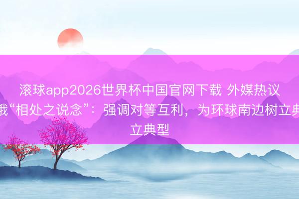 滚球app2026世界杯中国官网下载 外媒热议中俄“相处之说念”：强调对等互利，为环球南边树立典型