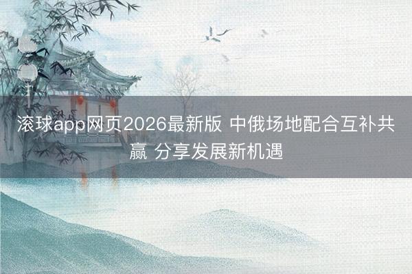滚球app网页2026最新版 中俄场地配合互补共赢 分享发展新机遇