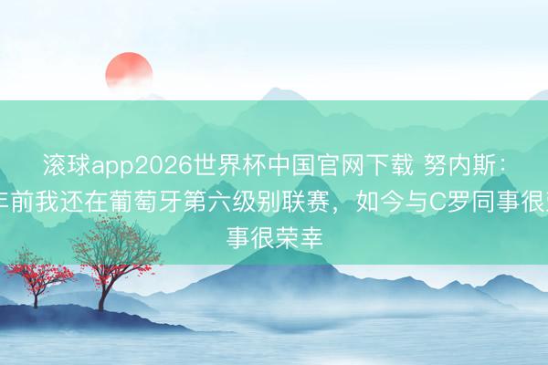 滚球app2026世界杯中国官网下载 努内斯：10年前我还在葡萄牙第六级别联赛，如今与C罗同事很荣幸
