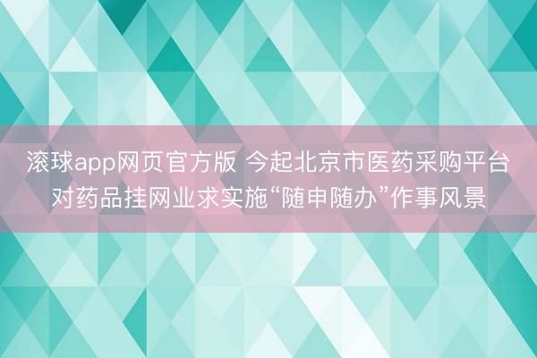 滚球app网页官方版 今起北京市医药采购平台对药品挂网业求实施“随申随办”作事风景
