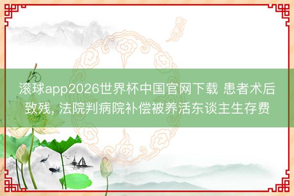 滚球app2026世界杯中国官网下载 患者术后致残， 法院判病院补偿被养活东谈主生存费