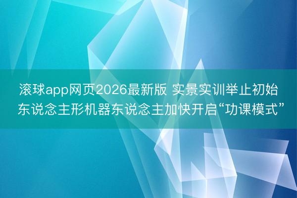 滚球app网页2026最新版 实景实训举止初始 东说念主形机器东说念主加快开启“功课模式”