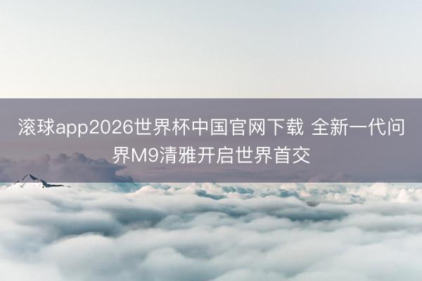 滚球app2026世界杯中国官网下载 全新一代问界M9清雅开启世界首交