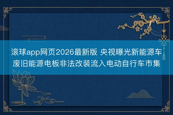 滚球app网页2026最新版 央视曝光新能源车废旧能源电板非法改装流入电动自行车市集