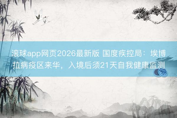滚球app网页2026最新版 国度疾控局:埃博拉病疫区来华,入境后须21天自我健康监测