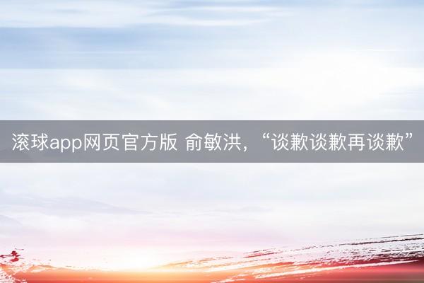 滚球app网页官方版 俞敏洪，“谈歉谈歉再谈歉”
