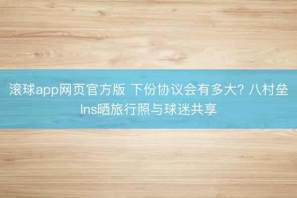 滚球app网页官方版 下份协议会有多大? 八村垒Ins晒旅行照与球迷共享