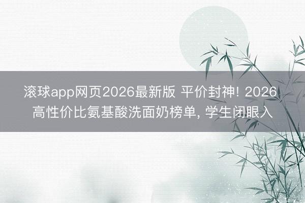 滚球app网页2026最新版 平价封神! 2026 高性价比氨基酸洗面奶榜单, 学生闭眼入