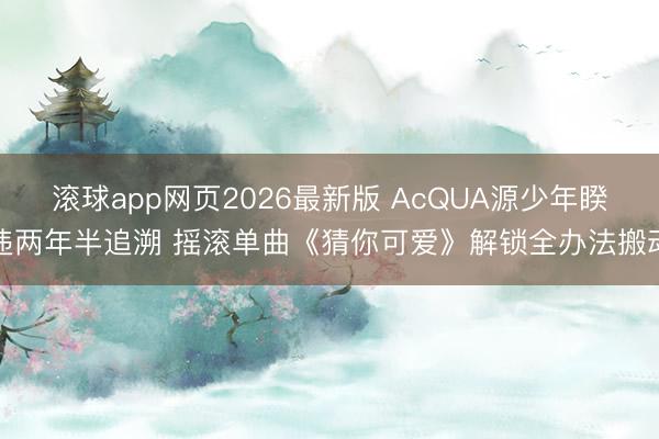 滚球app网页2026最新版 AcQUA源少年睽违两年半追溯 摇滚单曲《猜你可爱》解锁全办法搬动