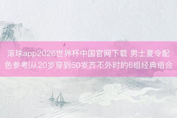 滚球app2026世界杯中国官网下载 男士夏令配色参考|从20岁穿到50岁齐不外时的6组经典组合