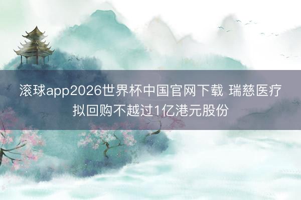 滚球app2026世界杯中国官网下载 瑞慈医疗拟回购不越过1亿港元股份